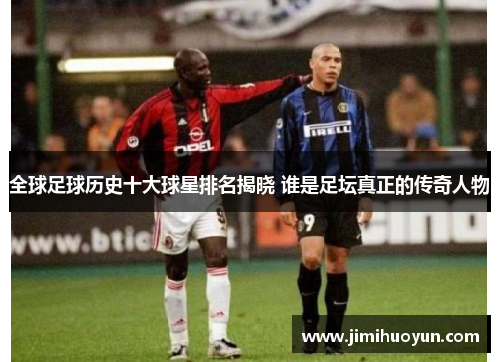 全球足球历史十大球星排名揭晓 谁是足坛真正的传奇人物